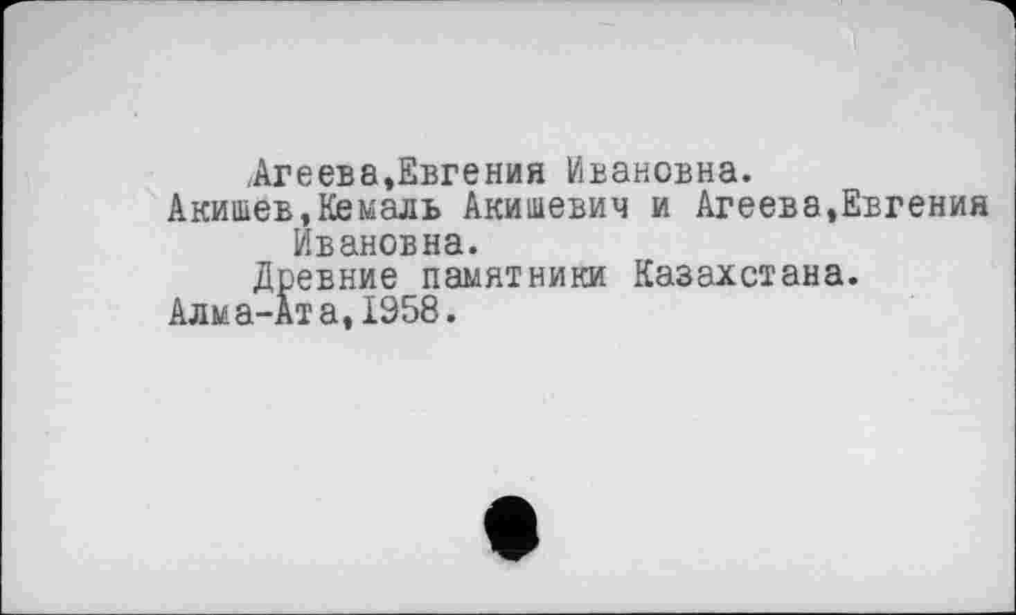 ﻿.Агеева,Евгения Ивановна.
Акишев,Кемаль Акишевич и Агеева,Евгения Ивановна.
Древние памятники Казахстана.
Алма-Ата, 1958.